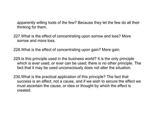apparently willing tools of the few? Because they let the few do all their
  thinking for them.

227.What is the effect of concentrating upon sorrow and loss? More
  sorrow and more loss.

228.What is the effect of concentrating upon gain? More gain.

229.Is this principle used in the business world? It is the only principle
  which is ever used, or ever can be used; there is no other principle. The
  fact that it may be used unconsciously does not alter the situation.

230.What is the practical application of this principle? The fact that
  success is an effect, not a cause, and if we wish to secure the effect we
  must ascertain the cause, or idea or thought by which the effect is
  created.
 