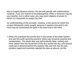 bias is toward physical science, the law will operate with mathematical
certainty. If you are inclined to be philosophical, Plato or Emerson may be
your teacher, but in either case, you may reach degrees of power to
which it is impossible to assign any limit.

An understanding of this principle, I believe, is the secret for which the
ancient Alchemists vainly sought, because it explains how gold in the
mind may be transmuted into gold in the heart and in the hand.



1.When the scientists first put the Sun in the center of the Solar System
  and sent the earth spinning around it, there was immense surprise and
  consternation. The whole idea was self-evidently false; nothing was
  more certain than the movement of the Sun across the sky, and anyone
  could see it descend behind the western hills and sink into the sea;
  scholars raged and scientists rejected the idea as absurd, yet the
 