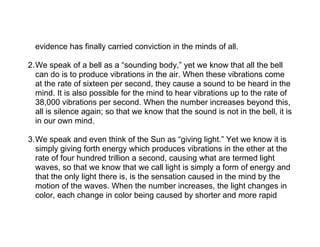 evidence has finally carried conviction in the minds of all.

2.We speak of a bell as a “sounding body,” yet we know that all the bell
  can do is to produce vibrations in the air. When these vibrations come
  at the rate of sixteen per second, they cause a sound to be heard in the
  mind. It is also possible for the mind to hear vibrations up to the rate of
  38,000 vibrations per second. When the number increases beyond this,
  all is silence again; so that we know that the sound is not in the bell, it is
  in our own mind.

3.We speak and even think of the Sun as “giving light.” Yet we know it is
  simply giving forth energy which produces vibrations in the ether at the
  rate of four hundred trillion a second, causing what are termed light
  waves, so that we know that we call light is simply a form of energy and
  that the only light there is, is the sensation caused in the mind by the
  motion of the waves. When the number increases, the light changes in
  color, each change in color being caused by shorter and more rapid
 