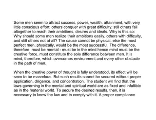Some men seem to attract success, power, wealth, attainment, with very
little conscious effort; others conquer with great difficulty; still others fail
altogether to reach their ambitions, desires and ideals. Why is this so:
Why should some men realize their ambitions easily, others with difficulty,
and still others not at all? The cause cannot be physical, else the most
perfect men, physically, would be the most successful. The difference,
therefore, must be mental - must be in the mind hence mind must be the
creative force, must constitute the sole difference between men. It is
mind, therefore, which overcomes environment and every other obstacle
in the path of men.

When the creative power of thought is fully understood, its effect will be
seen to be marvelous. But such results cannot be secured without proper
application, diligence, and concentration. The student will find that the
laws governing in the mental and spiritual world are as fixed and infallible
as in the material world. To secure the desired results, then, it is
necessary to know the law and to comply with it. A proper compliance
 