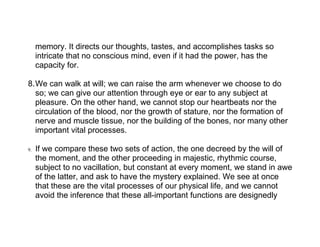 memory. It directs our thoughts, tastes, and accomplishes tasks so
     intricate that no conscious mind, even if it had the power, has the
     capacity for.

8.We can walk at will; we can raise the arm whenever we choose to do
  so; we can give our attention through eye or ear to any subject at
  pleasure. On the other hand, we cannot stop our heartbeats nor the
  circulation of the blood, nor the growth of stature, nor the formation of
  nerve and muscle tissue, nor the building of the bones, nor many other
  important vital processes.

9.   If we compare these two sets of action, the one decreed by the will of
     the moment, and the other proceeding in majestic, rhythmic course,
     subject to no vacillation, but constant at every moment, we stand in awe
     of the latter, and ask to have the mystery explained. We see at once
     that these are the vital processes of our physical life, and we cannot
     avoid the inference that these all-important functions are designedly
 