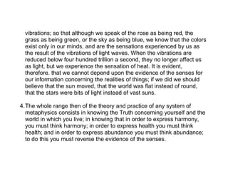 vibrations; so that although we speak of the rose as being red, the
 grass as being green, or the sky as being blue, we know that the colors
 exist only in our minds, and are the sensations experienced by us as
 the result of the vibrations of light waves. When the vibrations are
 reduced below four hundred trillion a second, they no longer affect us
 as light, but we experience the sensation of heat. It is evident,
 therefore. that we cannot depend upon the evidence of the senses for
 our information concerning the realities of things; if we did we should
 believe that the sun moved, that the world was flat instead of round,
 that the stars were bits of light instead of vast suns.

4.The whole range then of the theory and practice of any system of
  metaphysics consists in knowing the Truth concerning yourself and the
  world in which you live; in knowing that in order to express harmony,
  you must think harmony; in order to express health you must think
  health; and in order to express abundance you must think abundance;
  to do this you must reverse the evidence of the senses.
 