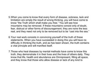 5.When you come to know that every form of disease, sickness, lack and
  limitation are simply the result of wrong thinking, you will have come to
  know “the Truth which shall make you free.” You will see how
  mountains may be removed. If these mountains consist only of doubt,
  fear, distrust or other forms of discouragement, they are none the less
  real, and they need not only to be removed but to be “cast into the sea.”

6.Your real work consists in convincing yourself of the truth of these
  statements. When you have succeeded in doing this you will have no
  difficulty in thinking the truth, and as has been shown, the truth contains
  a vital principle and will manifest itself.

7.Those who heal diseases by mental methods have come to know this
  truth, they demonstrate it in their lives and the lives of others daily. They
  know that life, health and abundance are Omnipresent, filling all space,
  and they know that those who allow disease or lack of any kind to
 