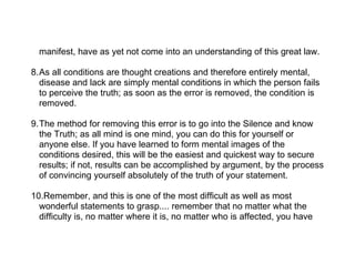 manifest, have as yet not come into an understanding of this great law.

8.As all conditions are thought creations and therefore entirely mental,
  disease and lack are simply mental conditions in which the person fails
  to perceive the truth; as soon as the error is removed, the condition is
  removed.

9.The method for removing this error is to go into the Silence and know
  the Truth; as all mind is one mind, you can do this for yourself or
  anyone else. If you have learned to form mental images of the
  conditions desired, this will be the easiest and quickest way to secure
  results; if not, results can be accomplished by argument, by the process
  of convincing yourself absolutely of the truth of your statement.

10.Remember, and this is one of the most difficult as well as most
  wonderful statements to grasp.... remember that no matter what the
  difficulty is, no matter where it is, no matter who is affected, you have
 
