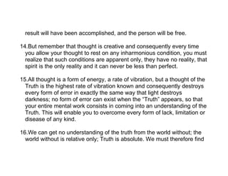 result will have been accomplished, and the person will be free.

14.But remember that thought is creative and consequently every time
  you allow your thought to rest on any inharmonious condition, you must
  realize that such conditions are apparent only, they have no reality, that
  spirit is the only reality and it can never be less than perfect.

15.All thought is a form of energy, a rate of vibration, but a thought of the
  Truth is the highest rate of vibration known and consequently destroys
  every form of error in exactly the same way that light destroys
  darkness; no form of error can exist when the “Truth” appears, so that
  your entire mental work consists in coming into an understanding of the
  Truth. This will enable you to overcome every form of lack, limitation or
  disease of any kind.

16.We can get no understanding of the truth from the world without; the
  world without is relative only; Truth is absolute. We must therefore find
 