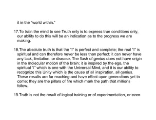 it in the “world within.”

17.To train the mind to see Truth only is to express true conditions only,
  our ability to do this will be an indication as to the progress we are
  making.

18.The absolute truth is that the “I” is perfect and complete; the real “I” is
  spiritual and can therefore never be less than perfect; it can never have
  any lack, limitation, or disease. The flash of genius does not have origin
  in the molecular motion of the brain; it is inspired by the ego, the
  spiritual “I” which is one with the Universal Mind, and it is our ability to
  recognize this Unity which is the cause of all inspiration, all genius.
  These results are far reaching and have effect upon generations yet to
  come; they are the pillars of fire which mark the path that millions
  follow.

19.Truth is not the result of logical training or of experimentation, or even
 