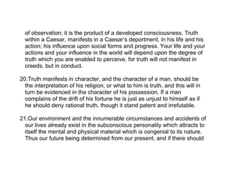 of observation; it is the product of a developed consciousness. Truth
  within a Caesar, manifests in a Caesar’s deportment, in his life and his
  action; his influence upon social forms and progress. Your life and your
  actions and your influence in the world will depend upon the degree of
  truth which you are enabled to perceive, for truth will not manifest in
  creeds, but in conduct.

20.Truth manifests in character, and the character of a man, should be
  the interpretation of his religion, or what to him is truth, and this will in
  turn be evidenced in the character of his possession. If a man
  complains of the drift of his fortune he is just as unjust to himself as if
  he should deny rational truth, though it stand patent and irrefutable.

21.Our environment and the innumerable circumstances and accidents of
  our lives already exist in the subconscious personality which attracts to
  itself the mental and physical material which is congenial to its nature.
  Thus our future being determined from our present, and if there should
 