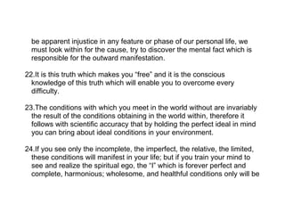 be apparent injustice in any feature or phase of our personal life, we
  must look within for the cause, try to discover the mental fact which is
  responsible for the outward manifestation.

22.It is this truth which makes you “free” and it is the conscious
  knowledge of this truth which will enable you to overcome every
  difficulty.

23.The conditions with which you meet in the world without are invariably
  the result of the conditions obtaining in the world within, therefore it
  follows with scientific accuracy that by holding the perfect ideal in mind
  you can bring about ideal conditions in your environment.

24.If you see only the incomplete, the imperfect, the relative, the limited,
  these conditions will manifest in your life; but if you train your mind to
  see and realize the spiritual ego, the “I” which is forever perfect and
  complete, harmonious; wholesome, and healthful conditions only will be
 