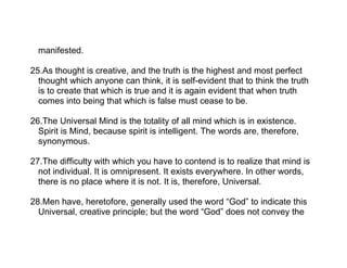 manifested.

25.As thought is creative, and the truth is the highest and most perfect
  thought which anyone can think, it is self-evident that to think the truth
  is to create that which is true and it is again evident that when truth
  comes into being that which is false must cease to be.

26.The Universal Mind is the totality of all mind which is in existence.
  Spirit is Mind, because spirit is intelligent. The words are, therefore,
  synonymous.

27.The difficulty with which you have to contend is to realize that mind is
  not individual. It is omnipresent. It exists everywhere. In other words,
  there is no place where it is not. It is, therefore, Universal.

28.Men have, heretofore, generally used the word “God” to indicate this
  Universal, creative principle; but the word “God” does not convey the
 