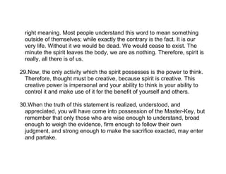 right meaning. Most people understand this word to mean something
  outside of themselves; while exactly the contrary is the fact. It is our
  very life. Without it we would be dead. We would cease to exist. The
  minute the spirit leaves the body, we are as nothing. Therefore, spirit is
  really, all there is of us.

29.Now, the only activity which the spirit possesses is the power to think.
  Therefore, thought must be creative, because spirit is creative. This
  creative power is impersonal and your ability to think is your ability to
  control it and make use of it for the benefit of yourself and others.

30.When the truth of this statement is realized, understood, and
  appreciated, you will have come into possession of the Master-Key, but
  remember that only those who are wise enough to understand, broad
  enough to weigh the evidence, firm enough to follow their own
  judgment, and strong enough to make the sacrifice exacted, may enter
  and partake.
 