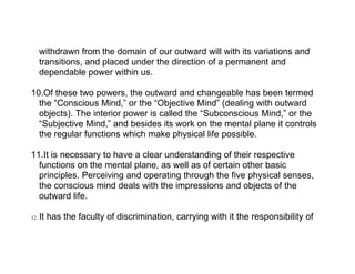 withdrawn from the domain of our outward will with its variations and
      transitions, and placed under the direction of a permanent and
      dependable power within us.

10.Of these two powers, the outward and changeable has been termed
  the “Conscious Mind,” or the “Objective Mind” (dealing with outward
  objects). The interior power is called the “Subconscious Mind,” or the
  “Subjective Mind,” and besides its work on the mental plane it controls
  the regular functions which make physical life possible.

11.It is necessary to have a clear understanding of their respective
  functions on the mental plane, as well as of certain other basic
  principles. Perceiving and operating through the five physical senses,
  the conscious mind deals with the impressions and objects of the
  outward life.

12.   It has the faculty of discrimination, carrying with it the responsibility of
 