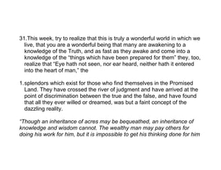 31.This week, try to realize that this is truly a wonderful world in which we
  live, that you are a wonderful being that many are awakening to a
  knowledge of the Truth, and as fast as they awake and come into a
  knowledge of the “things which have been prepared for them” they, too,
  realize that “Eye hath not seen, nor ear heard, neither hath it entered
  into the heart of man,” the

1.splendors which exist for those who find themselves in the Promised
  Land. They have crossed the river of judgment and have arrived at the
  point of discrimination between the true and the false, and have found
  that all they ever willed or dreamed, was but a faint concept of the
  dazzling reality.

“Though an inheritance of acres may be bequeathed, an inheritance of
knowledge and wisdom cannot. The wealthy man may pay others for
doing his work for him, but it is impossible to get his thinking done for him
 