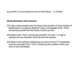 by another or to purchase any kind of self-culture.” - S. Smiles



Study Questions with Answers

231.Upon what principle does the theory and practice of every system of
  Metaphysics in existence depend? Upon a knowledge of the “Truth”
  concerning yourself and the world in which you life.

232.What is the “Truth” concerning yourself? The real “I” or ego is
  spiritual and can therefore never be less than perfect.

233.What is the method of destroying any form of error? To absolutely
  convince yourself of the “Truth” concerning the condition which you
  wish to see manifested.
 