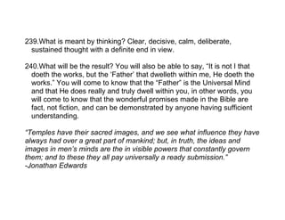 239.What is meant by thinking? Clear, decisive, calm, deliberate,
  sustained thought with a definite end in view.

240.What will be the result? You will also be able to say, “It is not I that
  doeth the works, but the ‘Father’ that dwelleth within me, He doeth the
  works.” You will come to know that the “Father” is the Universal Mind
  and that He does really and truly dwell within you, in other words, you
  will come to know that the wonderful promises made in the Bible are
  fact, not fiction, and can be demonstrated by anyone having sufficient
  understanding.

“Temples have their sacred images, and we see what influence they have
always had over a great part of mankind; but, in truth, the ideas and
images in men’s minds are the in visible powers that constantly govern
them; and to these they all pay universally a ready submission.”
-Jonathan Edwards
 