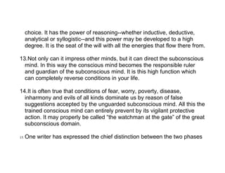choice. It has the power of reasoning--whether inductive, deductive,
      analytical or syllogistic--and this power may be developed to a high
      degree. It is the seat of the will with all the energies that flow there from.

13.Not only can it impress other minds, but it can direct the subconscious
  mind. In this way the conscious mind becomes the responsible ruler
  and guardian of the subconscious mind. It is this high function which
  can completely reverse conditions in your life.

14.It is often true that conditions of fear, worry, poverty, disease,
  inharmony and evils of all kinds dominate us by reason of false
  suggestions accepted by the unguarded subconscious mind. All this the
  trained conscious mind can entirely prevent by its vigilant protective
  action. It may properly be called “the watchman at the gate” of the great
  subconscious domain.

15.   One writer has expressed the chief distinction between the two phases
 