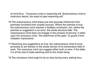 of mind thus: “Conscious mind is reasoning will. Subconscious mind is
  instinctive desire, the result of past reasoning will.”

16.The subconscious mind draws just and accurate inferences from
  premises furnished from outside sources. Where the premise is true,
  the subconscious mind reaches a faultless conclusion, but, where the
  premise or suggestion is an error, the whole structure falls. The
  subconscious mind does not engage in the process of proving. It relies
  upon the conscious mind, “the watchman at the gate,” to guard it from
  mistaken impressions.

17.Receiving any suggestions as true, the subconscious mind at once
  proceeds to act thereon in the whole domain of its tremendous field of
  work. The conscious mind can suggest either truth or error. If the latter,
  it is at the cost of wide-reaching peril to the whole being.

18.The conscious mind ought to be on duty during every waking hour.
 