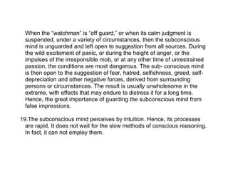 When the “watchman” is “off guard,” or when its calm judgment is
  suspended, under a variety of circumstances, then the subconscious
  mind is unguarded and left open to suggestion from all sources. During
  the wild excitement of panic, or during the height of anger, or the
  impulses of the irresponsible mob, or at any other time of unrestrained
  passion, the conditions are most dangerous. The sub- conscious mind
  is then open to the suggestion of fear, hatred, selfishness, greed, self-
  depreciation and other negative forces, derived from surrounding
  persons or circumstances. The result is usually unwholesome in the
  extreme, with effects that may endure to distress it for a long time.
  Hence, the great importance of guarding the subconscious mind from
  false impressions.

19.The subconscious mind perceives by intuition. Hence, its processes
  are rapid. It does not wait for the slow methods of conscious reasoning.
  In fact, it can not employ them.
 