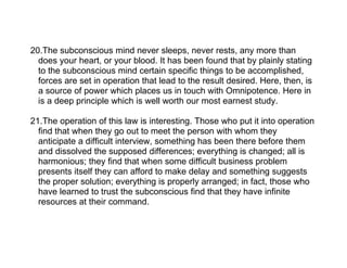 20.The subconscious mind never sleeps, never rests, any more than
  does your heart, or your blood. It has been found that by plainly stating
  to the subconscious mind certain specific things to be accomplished,
  forces are set in operation that lead to the result desired. Here, then, is
  a source of power which places us in touch with Omnipotence. Here in
  is a deep principle which is well worth our most earnest study.

21.The operation of this law is interesting. Those who put it into operation
  find that when they go out to meet the person with whom they
  anticipate a difficult interview, something has been there before them
  and dissolved the supposed differences; everything is changed; all is
  harmonious; they find that when some difficult business problem
  presents itself they can afford to make delay and something suggests
  the proper solution; everything is properly arranged; in fact, those who
  have learned to trust the subconscious find that they have infinite
  resources at their command.
 