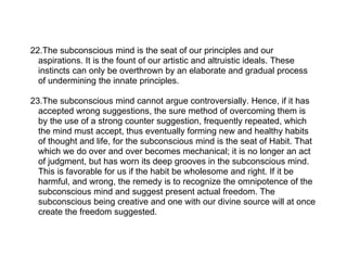 22.The subconscious mind is the seat of our principles and our
  aspirations. It is the fount of our artistic and altruistic ideals. These
  instincts can only be overthrown by an elaborate and gradual process
  of undermining the innate principles.

23.The subconscious mind cannot argue controversially. Hence, if it has
  accepted wrong suggestions, the sure method of overcoming them is
  by the use of a strong counter suggestion, frequently repeated, which
  the mind must accept, thus eventually forming new and healthy habits
  of thought and life, for the subconscious mind is the seat of Habit. That
  which we do over and over becomes mechanical; it is no longer an act
  of judgment, but has worn its deep grooves in the subconscious mind.
  This is favorable for us if the habit be wholesome and right. If it be
  harmful, and wrong, the remedy is to recognize the omnipotence of the
  subconscious mind and suggest present actual freedom. The
  subconscious being creative and one with our divine source will at once
  create the freedom suggested.
 