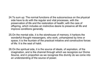 24.To sum up: The normal functions of the subconscious on the physical
  side have to do with the regular and vital processes, with the
  preservation of life and the restoration of health; with the care of
  offspring, which includes an instinctive desire to preserve all life and
  improve conditions generally.

25.On the mental side, it is the storehouse of memory; it harbors the
  wonderful thought messengers, who work, unhampered by time or
  space; it is the fountain of the practical initiative and constructive forces
  of life: It is the seat of habit.

26.On the spiritual side, it is the source of ideals, of aspiration, of the
  imagination, and is the channel through which we recognize our Divine
  Source, and in proportion as we recognize this divinity do we come into
  an understanding of the source of power.
 