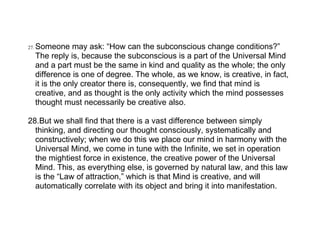27.   Someone may ask: “How can the subconscious change conditions?”
      The reply is, because the subconscious is a part of the Universal Mind
      and a part must be the same in kind and quality as the whole; the only
      difference is one of degree. The whole, as we know, is creative, in fact,
      it is the only creator there is, consequently, we find that mind is
      creative, and as thought is the only activity which the mind possesses
      thought must necessarily be creative also.

28.But we shall find that there is a vast difference between simply
  thinking, and directing our thought consciously, systematically and
  constructively; when we do this we place our mind in harmony with the
  Universal Mind, we come in tune with the Infinite, we set in operation
  the mightiest force in existence, the creative power of the Universal
  Mind. This, as everything else, is governed by natural law, and this law
  is the “Law of attraction,” which is that Mind is creative, and will
  automatically correlate with its object and bring it into manifestation.
 