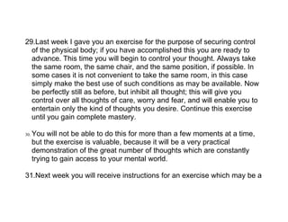 29.Last week I gave you an exercise for the purpose of securing control
  of the physical body; if you have accomplished this you are ready to
  advance. This time you will begin to control your thought. Always take
  the same room, the same chair, and the same position, if possible. In
  some cases it is not convenient to take the same room, in this case
  simply make the best use of such conditions as may be available. Now
  be perfectly still as before, but inhibit all thought; this will give you
  control over all thoughts of care, worry and fear, and will enable you to
  entertain only the kind of thoughts you desire. Continue this exercise
  until you gain complete mastery.

30.   You will not be able to do this for more than a few moments at a time,
      but the exercise is valuable, because it will be a very practical
      demonstration of the great number of thoughts which are constantly
      trying to gain access to your mental world.

31.Next week you will receive instructions for an exercise which may be a
 