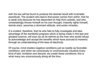 with the law will be found to produce the desired result with invariable
exactitude. The student who learns that power comes from within, that he
is weak only because he has depended on help from outside, and who
unhesitatingly throws himself on his own thought, instantly rights himself,
stands erect, assumes a dominant attitude, and works miracles.

It is evident, therefore, that he who fails to fully investigate and take
advantage of the wonderful progress which is being made in this last and
greatest science, will soon be as far behind as the man who would refuse
to acknowledge and accept the benefits which have accrued to mankind
through an understanding of the laws of electricity.

Of course, mind creates negative conditions just as readily as favorable
conditions, and when we consciously or unconsciously visualize every
kind of lack, limitation and discord, we create these conditions; this is
what many are unconsciously doing all the time.
 