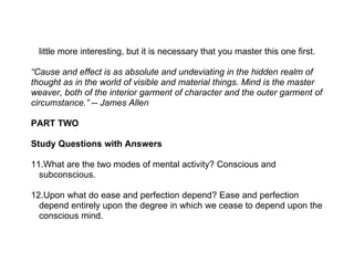 little more interesting, but it is necessary that you master this one first.

“Cause and effect is as absolute and undeviating in the hidden realm of
thought as in the world of visible and material things. Mind is the master
weaver, both of the interior garment of character and the outer garment of
circumstance.” -- James Allen

PART TWO

Study Questions with Answers

11.What are the two modes of mental activity? Conscious and
  subconscious.

12.Upon what do ease and perfection depend? Ease and perfection
  depend entirely upon the degree in which we cease to depend upon the
  conscious mind.
 