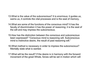 13.What is the value of the subconscious? It is enormous; it guides us,
  warns us, it controls the vital processes and is the seat of memory.

14.What are some of the functions of the conscious mind? It has the
  faculty of discrimination it has the power of reasoning; it is the seat of
  the will and may impress the subconscious.

15.How has the distinction between the conscious and subconscious
  been expressed? “Conscious mind is reasoning will. Subconscious
  mind is instinctive desire, the result of past reasoning will.”

16.What method is necessary in order to impress the subconscious?
  Mentally state what is wanted.

17.What will be the result? If the desire is in harmony with the forward
  movement of the great Whole, forces will be set in motion which will
 