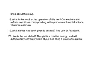 bring about the result.

18.What is the result of the operation of this law? Our environment
  reflects conditions corresponding to the predominant mental attitude
  which we entertain.

19.What names has been given to this law? The Law of Attraction.

20.How is the law stated? Thought is a creative energy, and will
  automatically correlate with is object and bring it into manifestation.
 