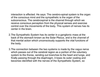 interaction is effected. He says: The cerebro-spinal system is the organ
  of the conscious mind and the sympathetic is the organ of the
  subconscious. The cerebrospinal is the channel through which we
  receive conscious perception from the physical senses and exercise
  control over the movements of the body. This system of nerves has its
  center in the brain.

2.The Sympathetic System has its center in a ganglionic mass at the
  back of the stomach known as the Solar Plexus, and is the channel of
  that mental action which unconsciously supports the vital functions of
  the body.

3.The connection between the two systems is made by the vagus nerve
  which passes out of the cerebral region as a portion of the voluntary
  system to the thorax, sending out branches to the heart and lungs, and
  finally passing through the diaphragm, it loses its outer coating and
  becomes identified with the nerves of the Sympathetic System, so
 