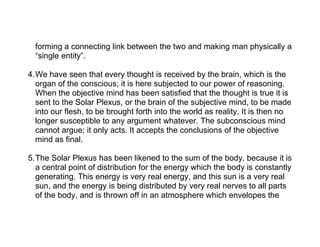 forming a connecting link between the two and making man physically a
  “single entity”.

4.We have seen that every thought is received by the brain, which is the
  organ of the conscious; it is here subjected to our power of reasoning.
  When the objective mind has been satisfied that the thought is true it is
  sent to the Solar Plexus, or the brain of the subjective mind, to be made
  into our flesh, to be brought forth into the world as reality. It is then no
  longer susceptible to any argument whatever. The subconscious mind
  cannot argue; it only acts. It accepts the conclusions of the objective
  mind as final.

5.The Solar Plexus has been likened to the sum of the body, because it is
  a central point of distribution for the energy which the body is constantly
  generating. This energy is very real energy, and this sun is a very real
  sun, and the energy is being distributed by very real nerves to all parts
  of the body, and is thrown off in an atmosphere which envelopes the
 