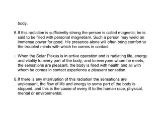 body.

6.If this radiation is sufficiently strong the person is called magnetic; he is
  said to be filled with personal magnetism. Such a person may wield an
  immense power for good. His presence alone will often bring comfort to
  the troubled minds with which he comes in contact.

7.   When the Solar Plexus is in active operation and is radiating life, energy
     and vitality to every part of the body, and to everyone whom he meets,
     the sensations are pleasant, the body is filled with health and all with
     whom he comes in contact experience a pleasant sensation.

8.If there is any interruption of this radiation the sensations are
  unpleasant, the flow of life and energy to some part of the body is
  stopped, and this is the cause of every ill to the human race, physical,
  mental or environmental.
 
