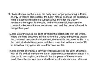 9.Physical because the sun of the body is no longer generating sufficient
  energy to vitalize some part of the body; mental because the conscious
  mind is dependent upon the subconscious mind for the vitality
  necessary to support its thought, and environmental, because the
  connection between the subconscious mind and the Universal mind, is
  being interrupted.

10.The Solar Plexus is the point at which the part meets with the whole,
  where the finite becomes Infinite, where the Uncreate becomes create,
  the Universal becomes individualized, the Invisible becomes visible. It is
  the point at which life appears and there is no limit to the amount of life
  an individual may generate from this Solar center.

11.This center of energy is Omnipotent because it is the point of contact
  with all life and all intelligence. It can therefore accomplish whatever it is
  directed to accomplish, and herein lies the power of the conscious
  mind; the subconscious can and will carry out such plans and ideas as
 