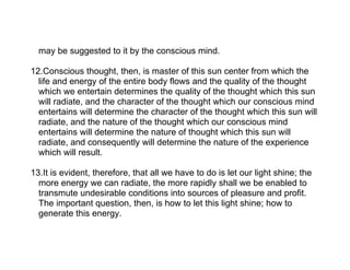may be suggested to it by the conscious mind.

12.Conscious thought, then, is master of this sun center from which the
  life and energy of the entire body flows and the quality of the thought
  which we entertain determines the quality of the thought which this sun
  will radiate, and the character of the thought which our conscious mind
  entertains will determine the character of the thought which this sun will
  radiate, and the nature of the thought which our conscious mind
  entertains will determine the nature of thought which this sun will
  radiate, and consequently will determine the nature of the experience
  which will result.

13.It is evident, therefore, that all we have to do is let our light shine; the
  more energy we can radiate, the more rapidly shall we be enabled to
  transmute undesirable conditions into sources of pleasure and profit.
  The important question, then, is how to let this light shine; how to
  generate this energy.
 