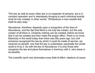 This law as well as every other law is no respecter of persons, but is in
constant operation and is relentlessly bringing to each individual exactly
what he has created; in other words, “Whatsoever a man soweth that
shall he also reap.”

Abundance, therefore, depends upon a recognition of the laws of
Abundance, and the fact that Mind is not only the creator, but the only
creator of all there is. Certainly nothing can be created, before we know
that it can be created and then make the proper effort. There is no more
Electricity in the world today than there was fifty years ago, but until
someone recognized the law by which it could be made of service, we
received no benefit; now that the law is understood, practically the whole
world is lit by it. So with the law of Abundance; it is only those who
recognize the law and place themselves in harmony with it, who share in
its benefits.

The scientific spirit now dominates every field of effort, relations of cause
 