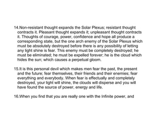 14.Non-resistant thought expands the Solar Plexus; resistant thought
  contracts it. Pleasant thought expands it; unpleasant thought contracts
  it. Thoughts of courage, power, confidence and hope all produce a
  corresponding state, but the one arch enemy of the Solar Plexus which
  must be absolutely destroyed before there is any possibility of letting
  any light shine is fear. This enemy must be completely destroyed; he
  must be eliminated; he must be expelled forever; he is the cloud which
  hides the sun; which causes a perpetual gloom.

15.It is this personal devil which makes men fear the past, the present
  and the future; fear themselves, their friends and their enemies; fear
  everything and everybody. When fear is effectually and completely
  destroyed, your light will shine, the clouds will disperse and you will
  have found the source of power, energy and life.

16.When you find that you are really one with the Infinite power, and
 