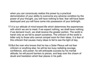 when you can consciously realize this power by a practical
  demonstration of your ability to overcome any adverse condition by the
  power of your thought, you will have nothing to fear; fear will have been
  destroyed and you will have come into possession of your birthright.

17.It is our attitude of mind toward life which determines the experiences
  with which we are to meet; if we expect nothing, we shall have nothing;
  if we demand much, we shall receive the greater portion. The world is
  harsh only as we fail to assert ourselves. The criticism of the world is
  bitter only to those who cannot compel room for their ideas. It is fear of
  this criticism that causes many ideas to fail to see the light of day.

18.But the man who knows that he has a Solar Plexus will not fear
  criticism or anything else; he will be too busy radiating courage,
  confidence, and power; he will anticipate success by his mental
  attitude; he will pound barriers to pieces, and leap over the chasm of
  doubt and hesitation which fear places in his path.
 