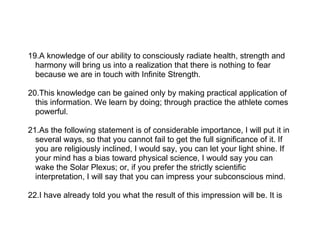 19.A knowledge of our ability to consciously radiate health, strength and
  harmony will bring us into a realization that there is nothing to fear
  because we are in touch with Infinite Strength.

20.This knowledge can be gained only by making practical application of
  this information. We learn by doing; through practice the athlete comes
  powerful.

21.As the following statement is of considerable importance, I will put it in
  several ways, so that you cannot fail to get the full significance of it. If
  you are religiously inclined, I would say, you can let your light shine. If
  your mind has a bias toward physical science, I would say you can
  wake the Solar Plexus; or, if you prefer the strictly scientific
  interpretation, I will say that you can impress your subconscious mind.

22.I have already told you what the result of this impression will be. It is
 
