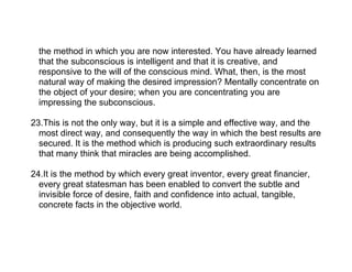 the method in which you are now interested. You have already learned
  that the subconscious is intelligent and that it is creative, and
  responsive to the will of the conscious mind. What, then, is the most
  natural way of making the desired impression? Mentally concentrate on
  the object of your desire; when you are concentrating you are
  impressing the subconscious.

23.This is not the only way, but it is a simple and effective way, and the
  most direct way, and consequently the way in which the best results are
  secured. It is the method which is producing such extraordinary results
  that many think that miracles are being accomplished.

24.It is the method by which every great inventor, every great financier,
  every great statesman has been enabled to convert the subtle and
  invisible force of desire, faith and confidence into actual, tangible,
  concrete facts in the objective world.
 