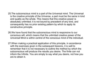 25.The subconscious mind is a part of the Universal mind. The Universal
  is the creative principle of the Universe, a part must be the same in kind
  and quality as the whole. This means that this creative power is
  absolutely unlimited; it is not bound by precedent of any kind, and
  consequently has no prior existing pattern by which to apply its
  constructive principle.

26.We have found that the subconscious mind is responsive to our
  conscious will, which means that the unlimited creative power of the
  Universal Mind is within control of the conscious mind of the individual.

27.When making a practical application of this principle, in accordance
  with the exercises given in the subsequent lessons, it is well to
  remember that it is not necessary to outline the method by which the
  subconscious will produce the results you desire. The finite can not
  inform the Infinite. You are simply to say what you desire, not how you
  are to obtain it.
 