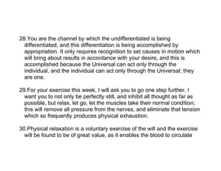 28.You are the channel by which the undifferentiated is being
  differentiated, and this differentiation is being accomplished by
  appropriation. It only requires recognition to set causes in motion which
  will bring about results in accordance with your desire, and this is
  accomplished because the Universal can act only through the
  individual, and the individual can act only through the Universal; they
  are one.

29.For your exercise this week, I will ask you to go one step further. I
  want you to not only be perfectly still, and inhibit all thought as far as
  possible, but relax, let go, let the muscles take their normal condition;
  this will remove all pressure from the nerves, and eliminate that tension
  which so frequently produces physical exhaustion.

30.Physical relaxation is a voluntary exercise of the will and the exercise
  will be found to be of great value, as it enables the blood to circulate
 
