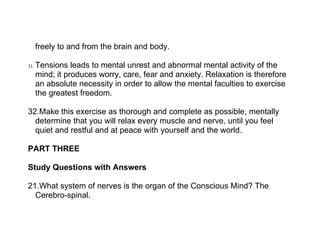 freely to and from the brain and body.

31.   Tensions leads to mental unrest and abnormal mental activity of the
      mind; it produces worry, care, fear and anxiety. Relaxation is therefore
      an absolute necessity in order to allow the mental faculties to exercise
      the greatest freedom.

32.Make this exercise as thorough and complete as possible, mentally
  determine that you will relax every muscle and nerve, until you feel
  quiet and restful and at peace with yourself and the world.

PART THREE

Study Questions with Answers

21.What system of nerves is the organ of the Conscious Mind? The
  Cerebro-spinal.
 