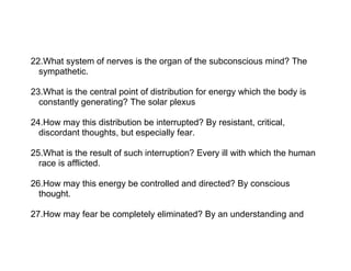 22.What system of nerves is the organ of the subconscious mind? The
  sympathetic.

23.What is the central point of distribution for energy which the body is
  constantly generating? The solar plexus

24.How may this distribution be interrupted? By resistant, critical,
  discordant thoughts, but especially fear.

25.What is the result of such interruption? Every ill with which the human
  race is afflicted.

26.How may this energy be controlled and directed? By conscious
  thought.

27.How may fear be completely eliminated? By an understanding and
 