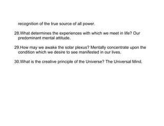recognition of the true source of all power.

28.What determines the experiences with which we meet in life? Our
  predominant mental attitude.

29.How may we awake the solar plexus? Mentally concentrate upon the
  condition which we desire to see manifested in our lives.

30.What is the creative principle of the Universe? The Universal Mind.
 
