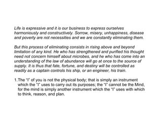 Life is expressive and it is our business to express ourselves
harmoniously and constructively. Sorrow, misery, unhappiness, disease
and poverty are not necessities and we are constantly eliminating them.

But this process of eliminating consists in rising above and beyond
limitation of any kind. He who has strengthened and purified his thought
need not concern himself about microbes, and he who has come into an
understanding of the law of abundance will go at once to the source of
supply. It is thus that fate, fortune, and destiny will be controlled as
readily as a captain controls his ship, or an engineer, his train.

1.The “I” of you is not the physical body; that is simply an instrument
  which the “I” uses to carry out its purposes; the “I” cannot be the Mind,
  for the mind is simply another instrument which the “I” uses with which
  to think, reason, and plan.
 