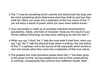 2.The “I” must be something which controls and directs both the body and
  the mind; something which determines what they shall do and how they
  shall act. When you come into a realization of the true nature of this “I”,
  you will enjoy a sense of power which you have never before known.

3.Your personality is made up of countless individual characteristics,
  peculiarities, habits, and traits of character; these are the result of your
  former method of thinking, but they have nothing to do with the real “I.”

4.When you say “I think” the “I” tells the mind what it shall think; when you
  say “I go” the “I” tells the physical body where it shall go; the real nature
  of this “I” is spiritual, and is the source of the real power which comes to
  men and women when they come into a realization of their true nature.

5.The greatest and most marvelous power which this “I” has been given
  is the power to think, but few people know how to think constructively,
  or correctly, consequently they achieve only indifferent results. Most
 