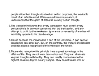 people allow their thoughts to dwell on selfish purposes, the inevitable
  result of an infantile mind. When a mind becomes mature, it
  understands that the germ of defeat is in every selfish thought.

6.The trained mind knows that every transaction must benefit every
  person who is in any way connected with the transaction, and any
  attempt to profit by the weakness, ignorance or necessity of another will
  inevitably operate to his disadvantage.

7.This is because the individual is a part of the Universal. A part cannot
  antagonize any other part, but, on the contrary, the welfare of each part
  depends upon a recognition of the interest of the whole.

8.Those who recognize this principle have a great advantage in the
  affairs of life. They do not wear themselves out. They can eliminate
  vagrant thoughts with facility. They can readily concentrate to the
  highest possible degree on any subject. They do not waste time or
 