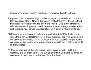 money upon objects which can be of no possible benefit to them.

9.If you cannot do these things it is because you have thus far not made
  the necessary effort. Now is the time to make the effort. The result will
  be exactly in proportion to the effort expended. One of the strongest
  affirmations which you can use for the purpose of strengthening the will
  and realizing your power to accomplish, is, “I can be what I will to be.”

10.Every time you repeat it realize who and what this “I” is; try to come
  into a thorough understanding of the true nature of the “I”; if you do, you
  will become invincible; that is, provided that your objects and purposes
  are constructive and are therefore in harmony with the creative principle
  of the Universe.

11.If you make use of this affirmation, use it continuously, night and
  morning, and as often during the day as you think of it, and continue to
  do so until it becomes a part of you; form the habit.
 