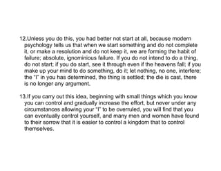 12.Unless you do this, you had better not start at all, because modern
  psychology tells us that when we start something and do not complete
  it, or make a resolution and do not keep it, we are forming the habit of
  failure; absolute, ignominious failure. If you do not intend to do a thing,
  do not start; if you do start, see it through even if the heavens fall; if you
  make up your mind to do something, do it; let nothing, no one, interfere;
  the “I” in you has determined, the thing is settled; the die is cast, there
  is no longer any argument.

13.If you carry out this idea, beginning with small things which you know
  you can control and gradually increase the effort, but never under any
  circumstances allowing your “I” to be overruled, you will find that you
  can eventually control yourself, and many men and women have found
  to their sorrow that it is easier to control a kingdom that to control
  themselves.
 